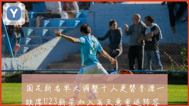 国足新名单大调整十人更替李源一缺席U23新星加入高天意重返阵容