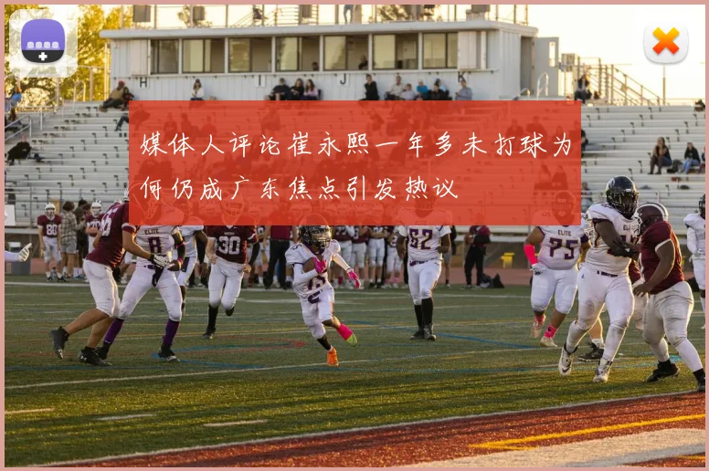 媒体人评论崔永熙一年多未打球为何仍成广东焦点引发热议
