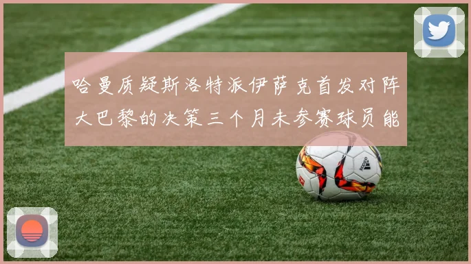 哈曼质疑斯洛特派伊萨克首发对阵大巴黎的决策三个月未参赛球员能否胜任