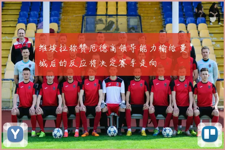维埃拉称赞厄德高领导能力输给曼城后的反应将决定赛季走向