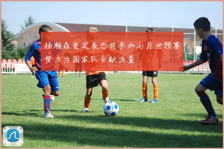 杨瀚森坚定表态将参加七月世预赛努力为国家队贡献力量