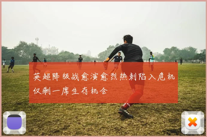 英超降级战愈演愈烈热刺陷入危机仅剩一席生存机会