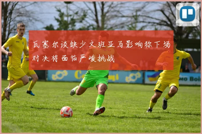 瓦塞尔谈缺少文班亚马影响称下场对决将面临严峻挑战