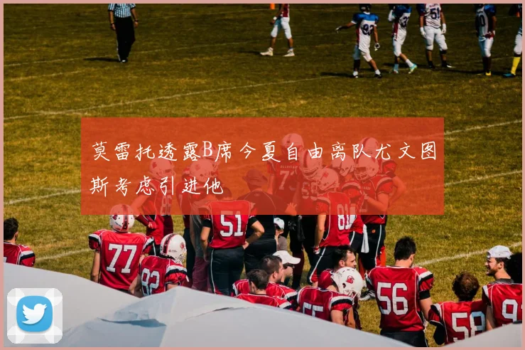 莫雷托透露B席今夏自由离队尤文图斯考虑引进他