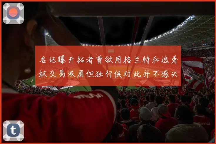 名记曝开拓者曾欲用格兰特和选秀权交易浓眉但独行侠对此并不感兴趣