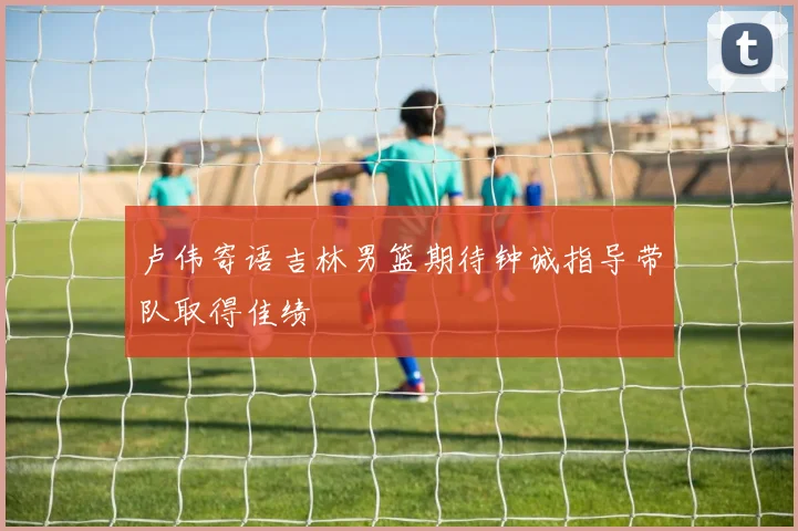 卢伟寄语吉林男篮期待钟诚指导带队取得佳绩