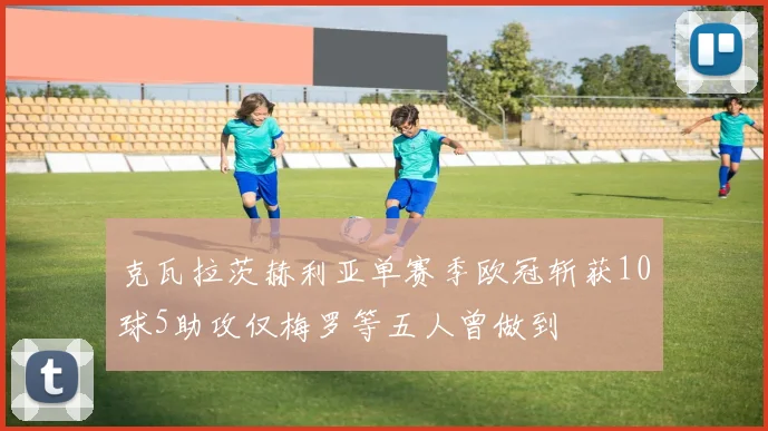 克瓦拉茨赫利亚单赛季欧冠斩获10球5助攻仅梅罗等五人曾做到