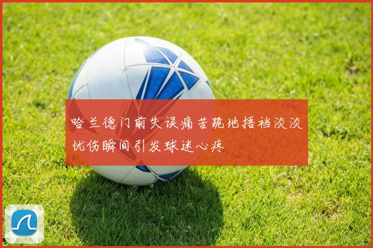 哈兰德门前失误痛苦跪地捂裆淡淡忧伤瞬间引发球迷心疼
