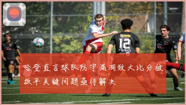 哈登直言球队防守漏洞致大比分被扳平关键问题亟待解决