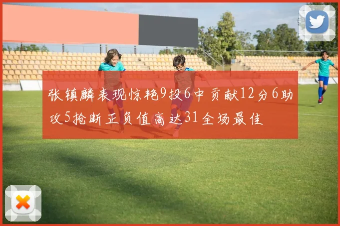 张镇麟表现惊艳9投6中贡献12分6助攻5抢断正负值高达31全场最佳