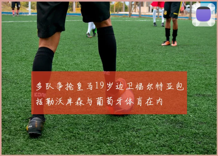 多队争抢皇马19岁边卫福尔特亚包括勒沃库森与葡萄牙体育在内