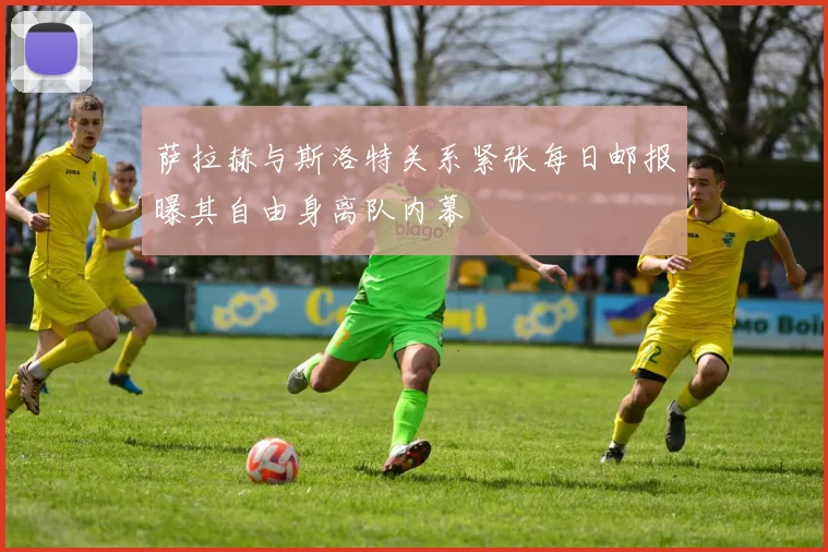 萨拉赫与斯洛特关系紧张每日邮报曝其自由身离队内幕