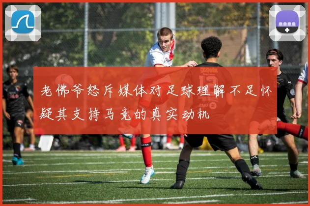 老佛爷怒斥媒体对足球理解不足怀疑其支持马竞的真实动机