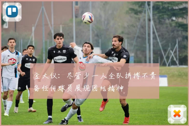 金大仪：尽管少一人全队拼搏不责备任何球员展现团结精神