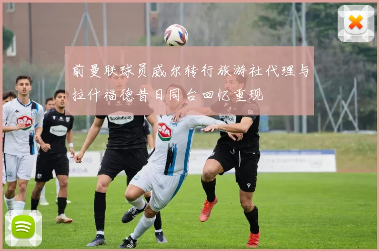 前曼联球员威尔转行旅游社代理与拉什福德昔日同台回忆重现
