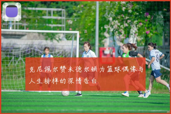 克尼佩尔赞米德尔顿为篮球偶像与人生榜样的深情告白