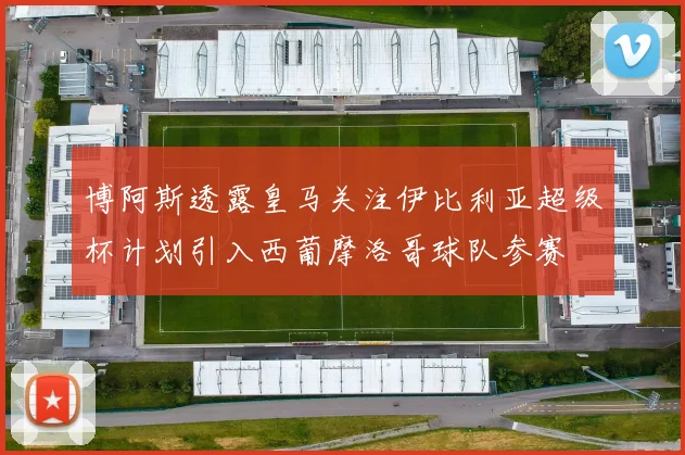 博阿斯透露皇马关注伊比利亚超级杯计划引入西葡摩洛哥球队参赛