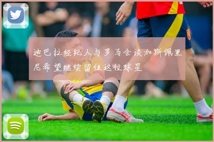 迪巴拉经纪人与罗马会谈加斯佩里尼希望继续留住这位球星